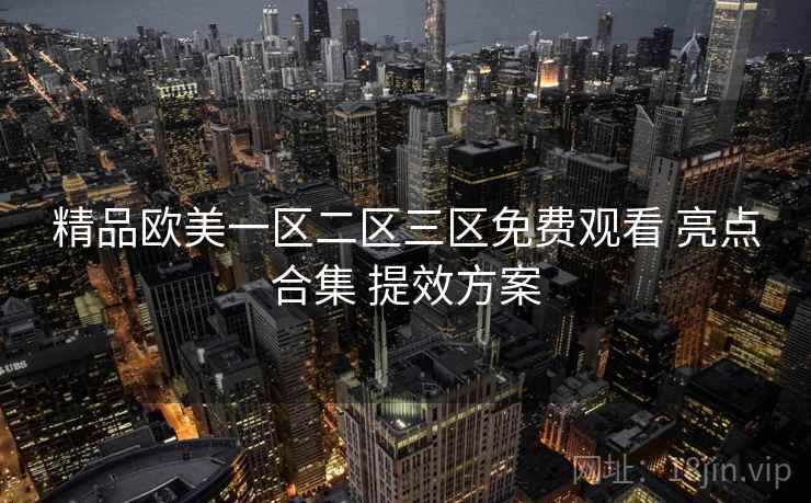 精品欧美一区二区三区免费观看 亮点合集 提效方案