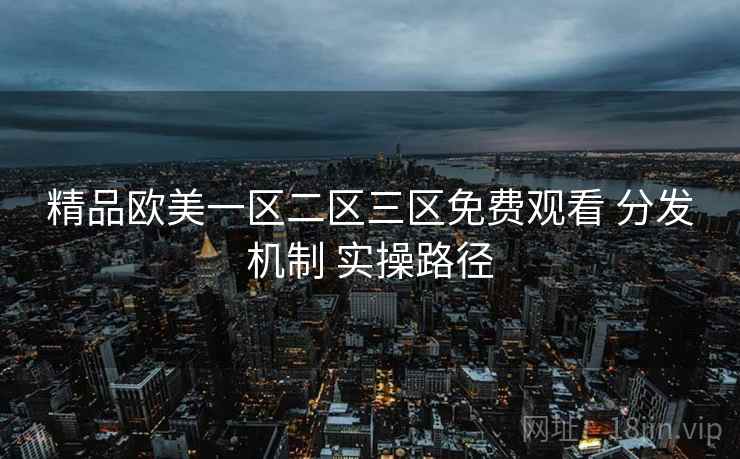 精品欧美一区二区三区免费观看 分发机制 实操路径 精品欧美一区二区三区免费观看 分发机制 实操路径
