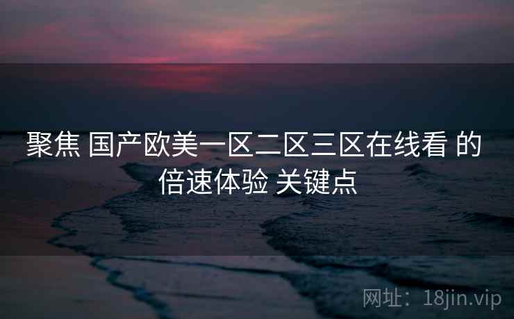 聚焦 国产欧美一区二区三区在线看 的 倍速体验 关键点 聚焦 国产欧美一区二区三区在线看 的 倍速体验 关键点